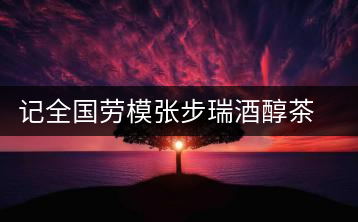 記全國勞模張步瑞酒醇茶香相伴創業人生