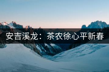 安吉溪龍：茶農徐心平新春話“茶事”