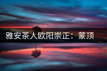 雅安茶人歐陽崇正：蒙頂山旅游文化的發起人之一