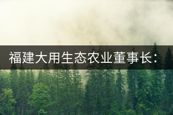 福建大用生態農業董事長:大象無形 用而有信