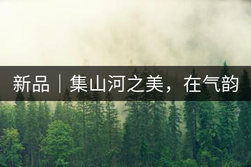 新品｜集山河之美，在氣韻山河！