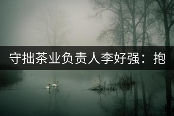 守拙茶業負責人李好強：抱樸守拙喝茶去！