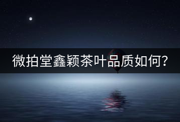 微拍堂鑫穎茶葉品質如何？