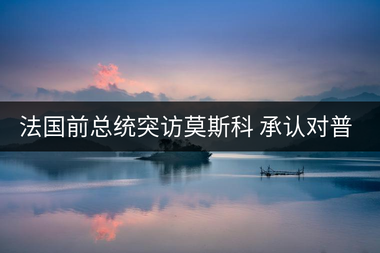 法國前總統突訪莫斯科 承認對普京有好感 法國前總統突訪莫斯科 承認對普京有好感