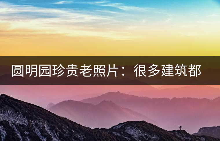 圓明園珍貴老照片：很多建筑都是首次曝光，圖七和文獻記載不一樣
