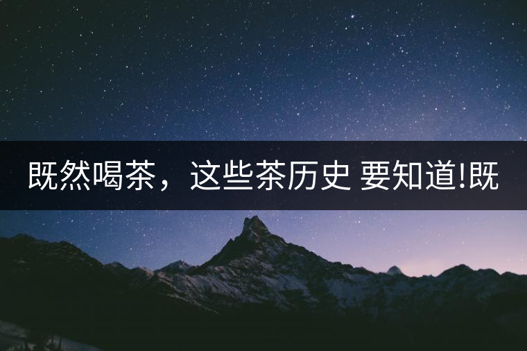 既然喝茶,這些茶歷史 要知道!既然喝茶,這些茶歷史 要知道! 既然喝茶,這些茶歷史 要知道!既然喝茶,這些茶歷史 要知道!