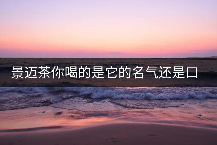 景邁茶你喝的是它的名氣還是口感 景邁茶你喝的是它的名氣還是口感