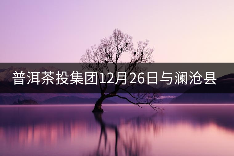 普洱茶投集團12月26日與瀾滄縣富邦鄉(xiāng)簽約，拉開邦崴...普洱茶投集團12月26日與瀾滄縣富邦鄉(xiāng)簽約，拉開邦崴茶區(qū)開發(fā)序幕