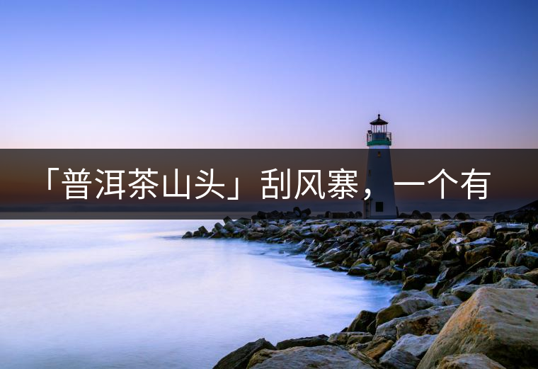 「普洱茶山頭」刮風寨,一個有魔力的易武寨子 「普洱茶山頭」刮風寨,一個有魔力的易武寨子