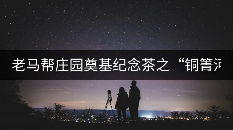 老馬幫莊園奠基紀念茶之“銅箐河老寨”即將榮耀上市...老馬幫莊園奠基紀念茶之“銅箐河老寨”即將榮耀上市，限量1333餅