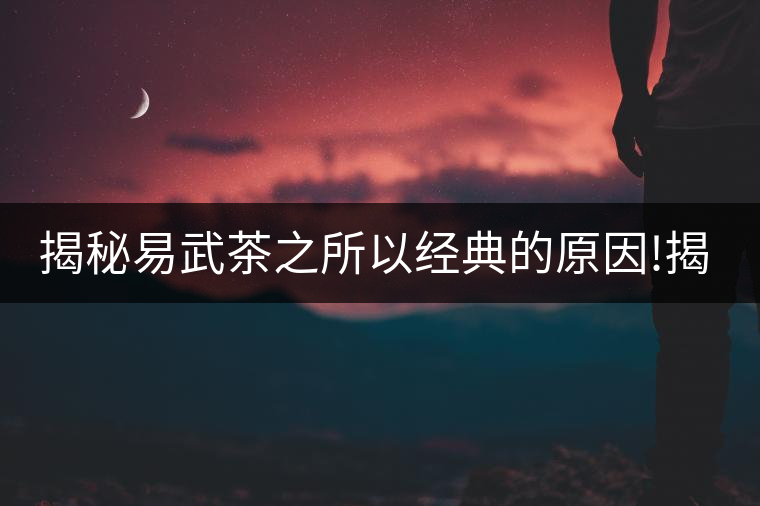 揭秘易武茶之所以經典的原因!揭秘易武茶之所以經典的原因！