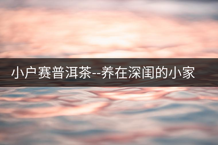 小戶賽普洱茶--養(yǎng)在深閨的小家碧玉小戶賽普洱茶——養(yǎng)在深閨的小家碧玉 小戶賽普洱茶--養(yǎng)在深閨的小家碧玉小戶賽普洱茶——養(yǎng)在深閨的小家碧玉