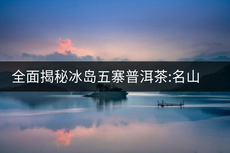 全面揭秘冰島五寨普洱茶:名山名寨，盡享冰糖韻全面揭秘冰島五寨普洱茶：名山名寨，盡享冰糖韻