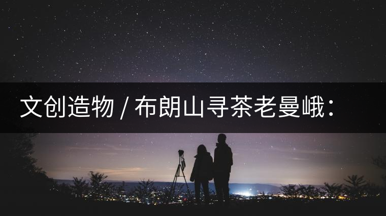 文創造物 / 布朗山尋茶老曼峨：苦澀，茶之真味