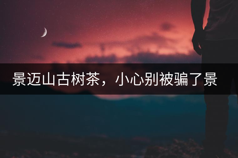 景邁山古樹茶，小心別被騙了景邁山古樹茶，小心別被騙了