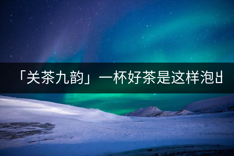 「關茶九韻」一杯好茶是這樣泡出來的!(上)「關茶九韻」一杯好茶是這樣泡出來的！（上）