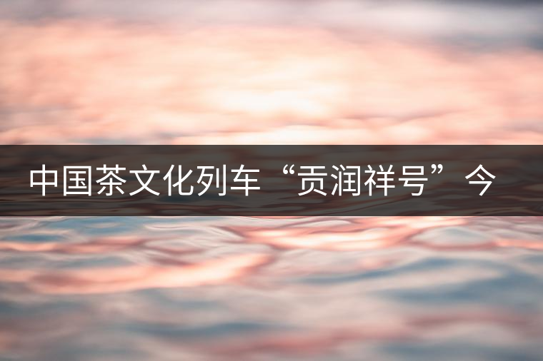 中國茶文化列車“貢潤祥號”今日首發 中國茶文化列車“貢潤祥號”今日首發