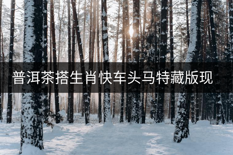 普洱茶搭生肖快車頭馬特藏版現身海口市場 普洱茶搭生肖快車頭馬特藏版現身海口市場