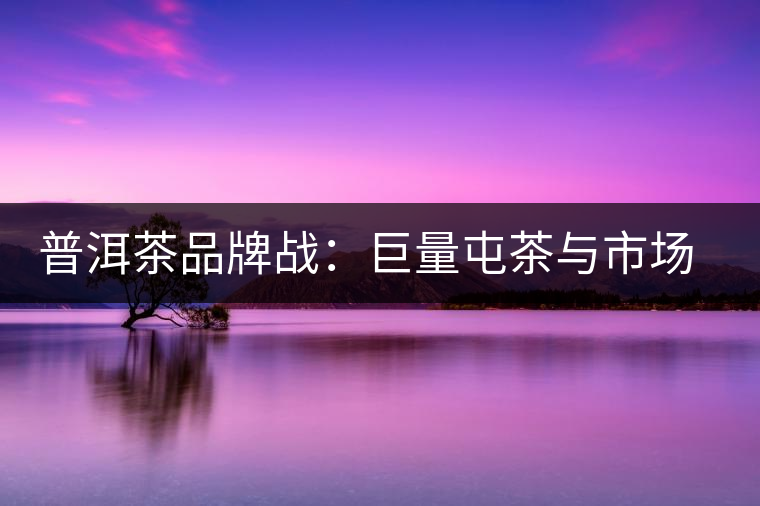 普洱茶品牌戰：巨量屯茶與市場困局怎么破？