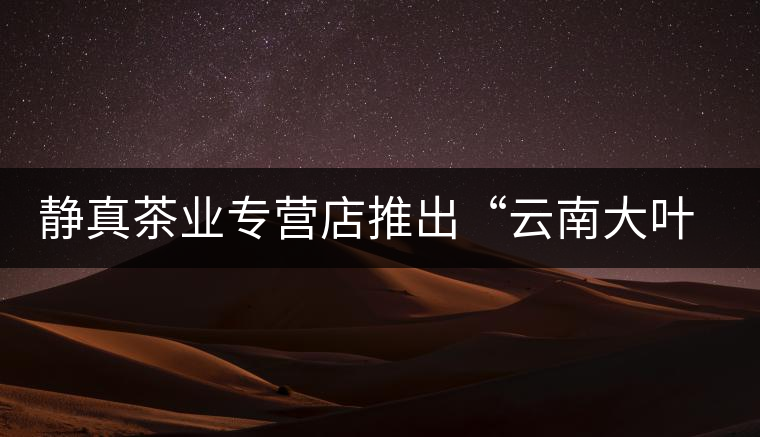 靜真茶業專營店推出“云南大葉古樹普洱茶”