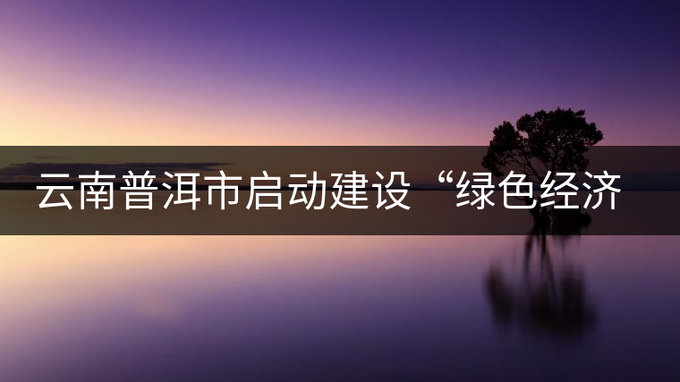 云南普洱市啟動(dòng)建設(shè)“綠色經(jīng)濟(jì)試驗(yàn)示范區(qū)”