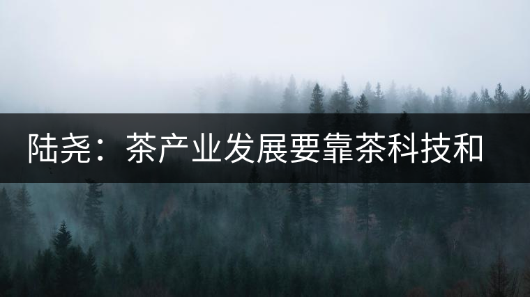 陸堯：茶產業發展要靠茶科技和茶文化兩個翅膀