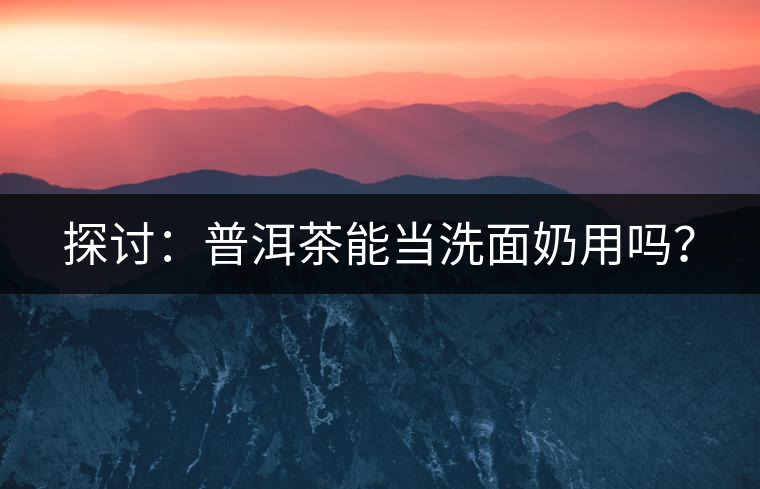 探討:普洱茶能當洗面奶用嗎? 探討:普洱茶能當洗面奶用嗎?