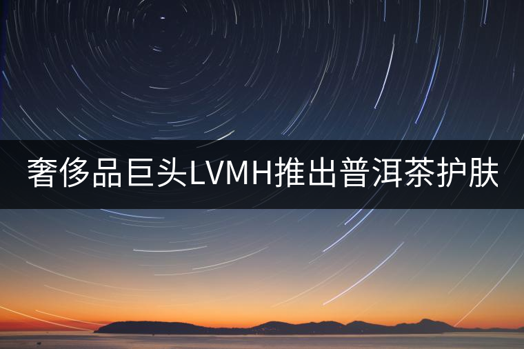 奢侈品巨頭LVMH推出普洱茶護膚品牌Cha Ling 奢侈品巨頭LVMH推出普洱茶護膚品牌Cha Ling