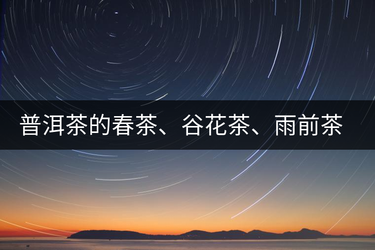普洱茶的春茶、谷花茶、雨前茶、雨水茶如何界定? 普洱茶的春茶、谷花茶、雨前茶、雨水茶如何界定?
