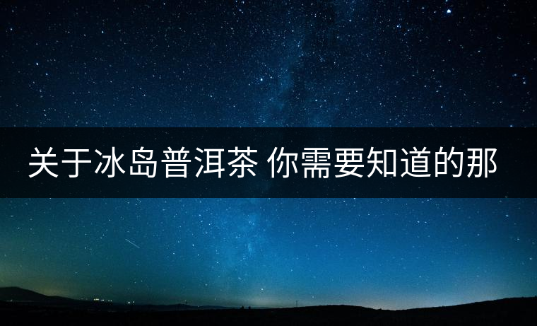 關于冰島普洱茶 你需要知道的那些事