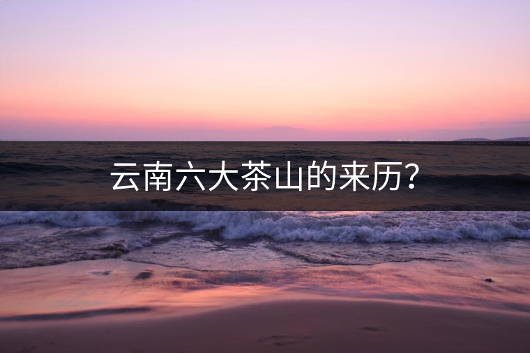 云南六大茶山的來(lái)歷? 云南六大茶山的來(lái)歷?