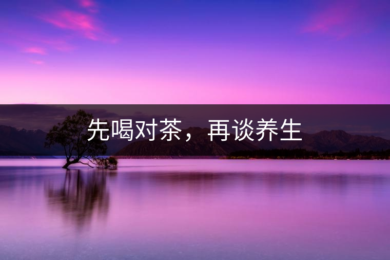 先喝對茶,再談養(yǎng)生 先喝對茶,再談養(yǎng)生