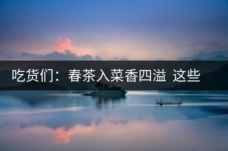 吃貨們:春茶入菜香四溢 這些“茶料理”你吃過嗎? 吃貨們:春茶入菜香四溢 這些“茶料理”你吃過嗎?