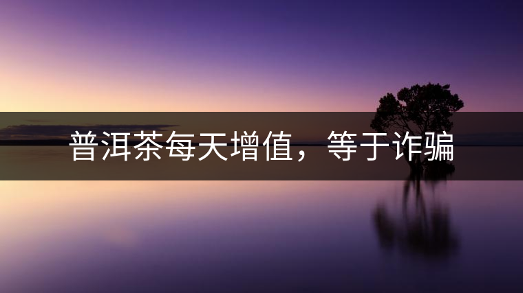 普洱茶每天增值,等于詐騙 普洱茶每天增值,等于詐騙