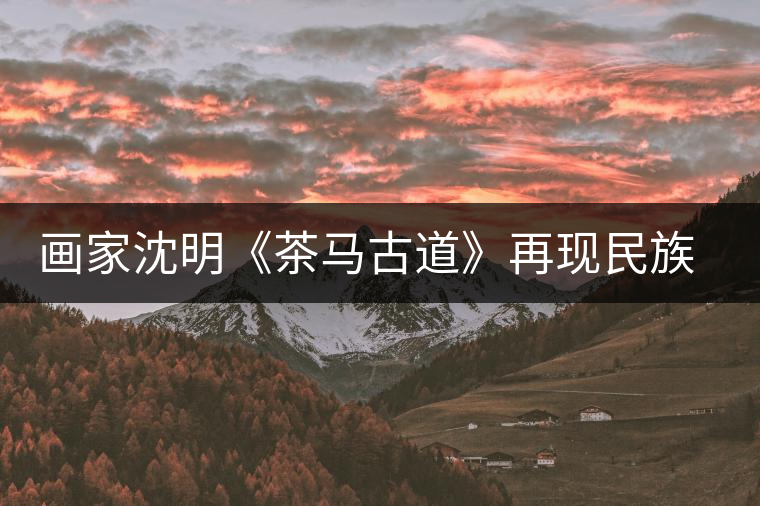 畫家沈明《茶馬古道》再現民族走廊