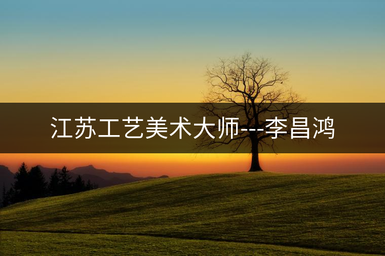 江蘇工藝美術大師---李昌鴻