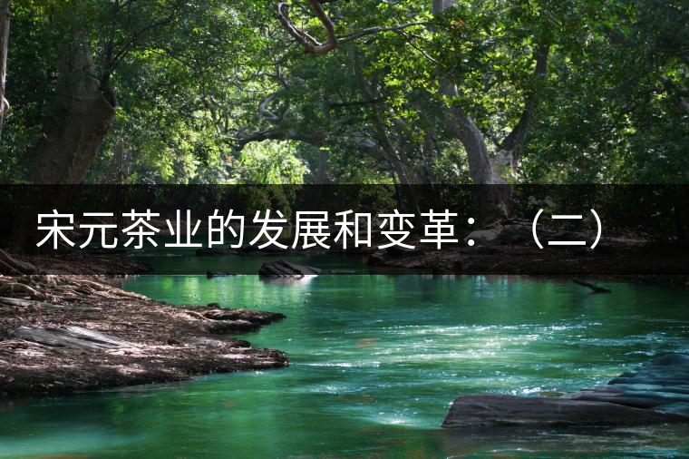 宋元茶業的發展和變革:(二)茶類生產的改制和演變 宋元茶業的發展和變革:(二)茶類生產的改制和演變