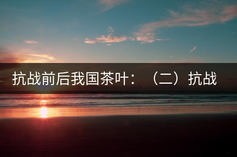 抗戰前后我國茶葉：（二）抗戰前我國茶業和茶葉