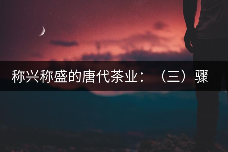 稱興稱盛的唐代茶業：（三）驟起益顯的茶葉貿易