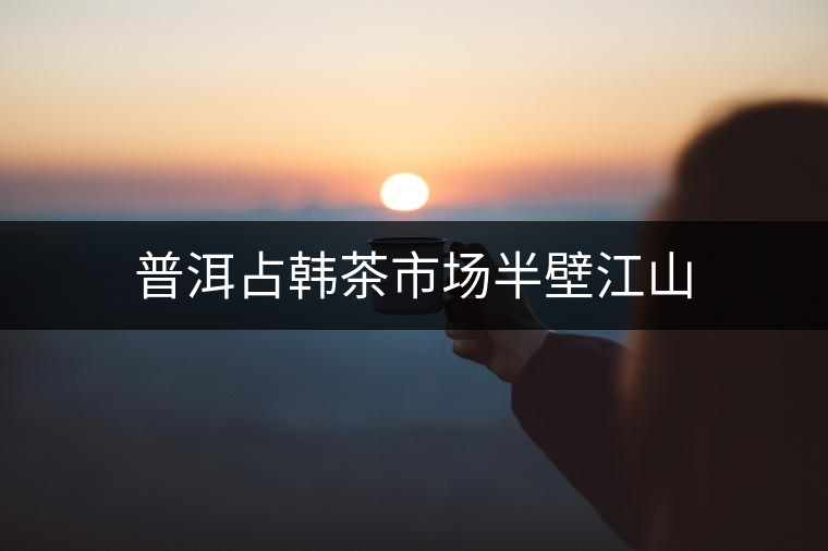 普洱占韓茶市場半壁江山 普洱占韓茶市場半壁江山