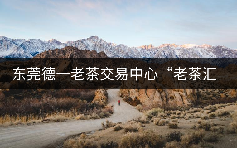 東莞德一老茶交易中心“老茶匯”即將開業