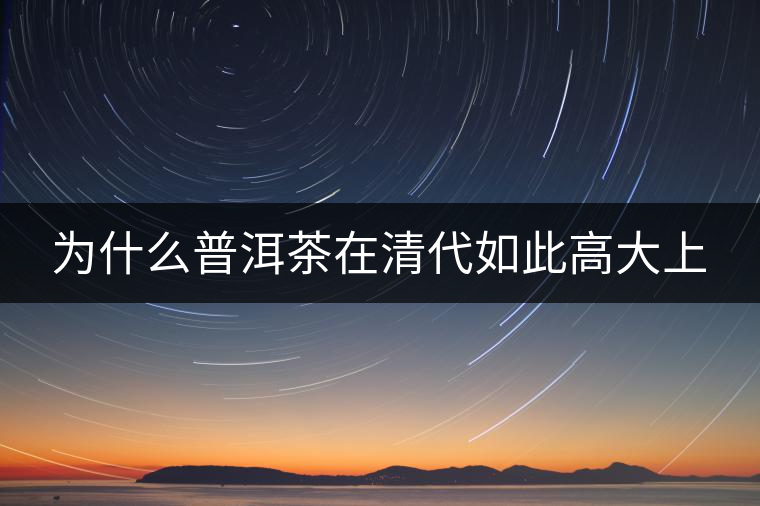 為什么普洱茶在清代如此高大上 為什么普洱茶在清代如此高大上