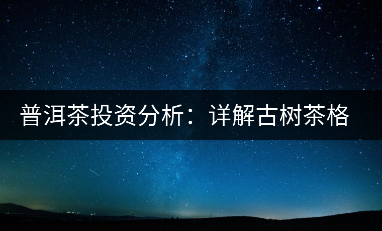 普洱茶投資分析:詳解古樹茶格局以及現狀 普洱茶投資分析:詳解古樹茶格局以及現狀