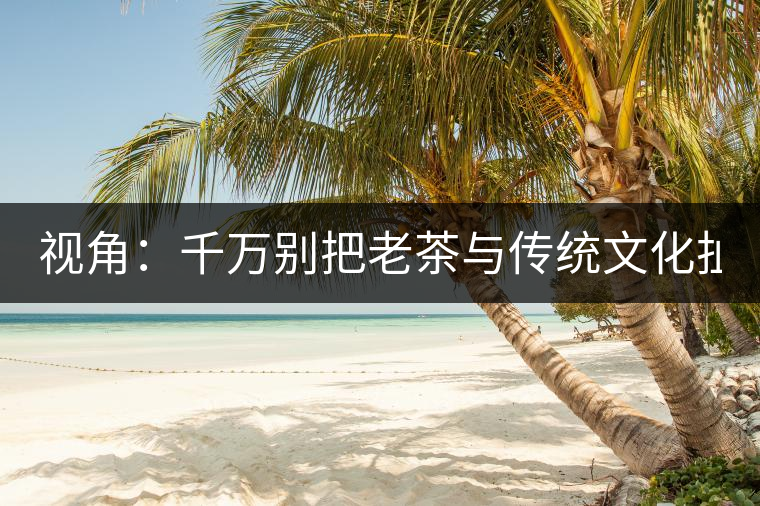 視角:千萬別把老茶與傳統文化扯上 老祖宗不喝老茶! 視角:千萬別把老茶與傳統文化扯上 老祖宗不喝老茶!