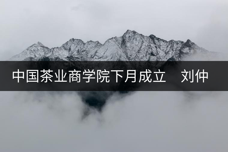中國茶業商學院下月成立 劉仲華將出任院長 中國茶業商學院下月成立 劉仲華將出任院長