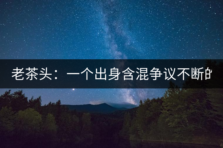 老茶頭:一個出身含混爭議不斷的糙爺們! 老茶頭:一個出身含混爭議不斷的糙爺們!