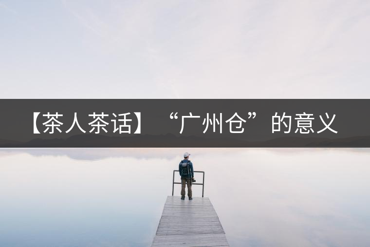 【茶人茶話】“廣州倉”的意義! 【茶人茶話】“廣州倉”的意義!