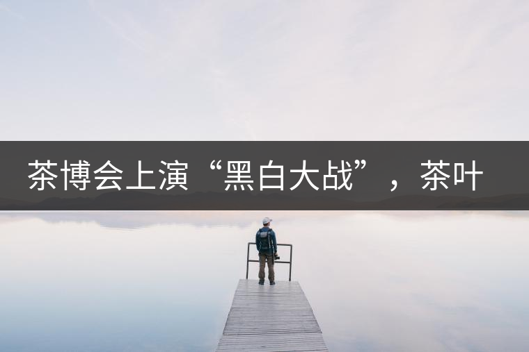 茶博會上演“黑白大戰”,茶葉一沾“野”字價翻番 茶博會上演“黑白大戰”,茶葉一沾“野”字價翻番