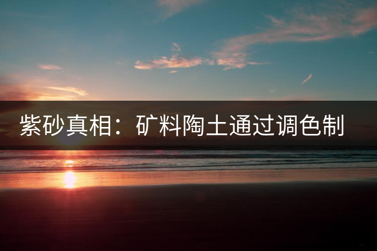 紫砂真相:礦料陶土通過調色制成冒牌紫砂壺 紫砂真相:礦料陶土通過調色制成冒牌紫砂壺