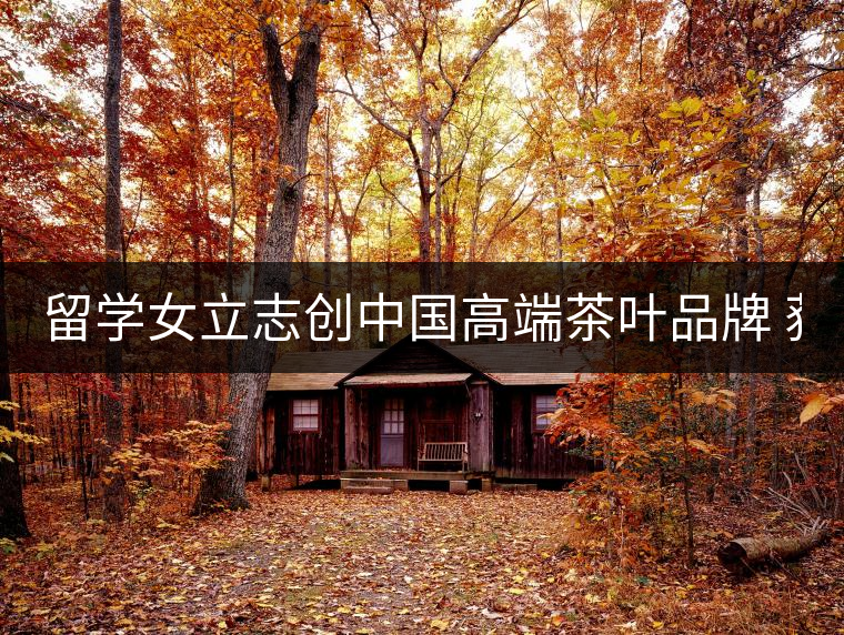留學女立志創中國高端茶葉品牌 獲500萬資助 留學女立志創中國高端茶葉品牌 獲500萬資助